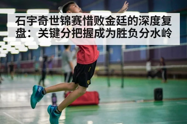 石宇奇世锦赛惜败金廷的深度复盘：关键分把握成为胜负分水岭